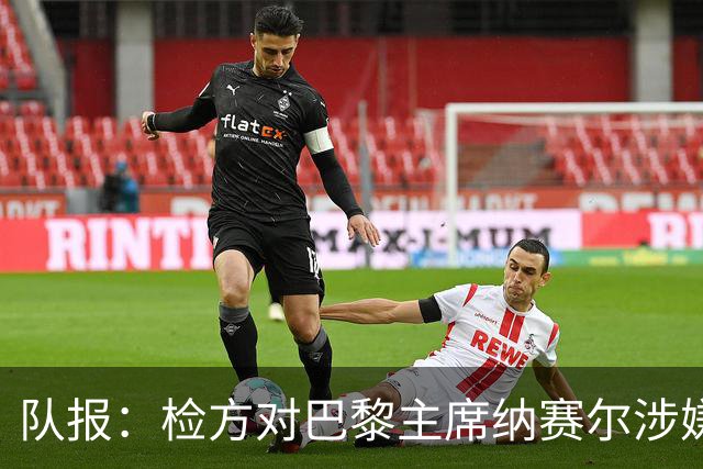队报：检方对巴黎主席纳赛尔涉嫌谋取非法转播利益案展开调查